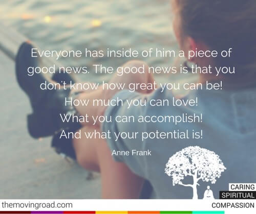 Everyone has inside of him a piece of good news. The good news is that you don't know how great you can be! How much you can love! What you can accomplish! And what your potential is! Anne Frank
