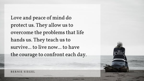 “Love and peace of mind do protect us. They allow us to overcome the problems that life hands us. They teach us to survive... to live now... to have the courage to confront each day.” —Bernie Siege