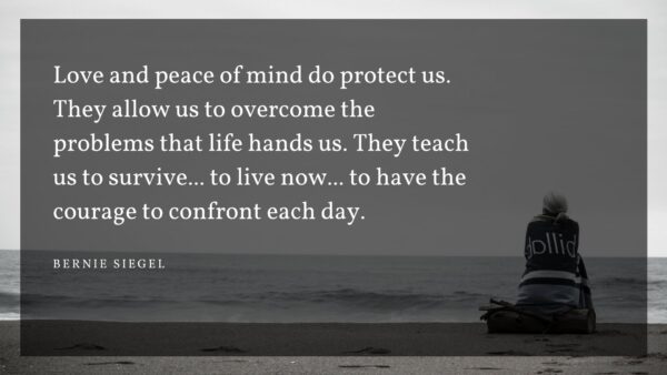 Love and peace of mind do protect us. They allow us to overcome the problems that life hands us. They teach us to survive... to live now... to have the courage to confront each day. - Bernie Siegel